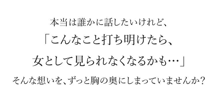 本当は誰かに話したいけれど、「こんなこと打ち明けたら、女として見られなくなるかも…」そんな想いを、ずっと胸の奥にしまっていませんか？