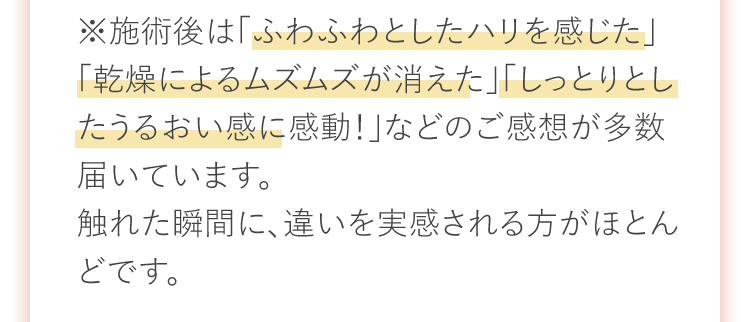 ※施術後は「ふわふわとしたハリを感じた」「乾燥によるムズムズが消えた」「しっとりとしたうるおい感に感動！」などのご感想が多数届いています。触れた瞬間に、違いを実感される方がほとんどです。