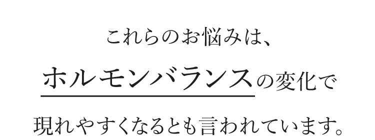 これらのお悩みは、ホルモンバランスの変化で現れやすくなるとも言われています。